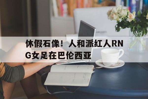 开云官网-关于休假石像！人和派红人RNG女足在巴伦西亚的信息